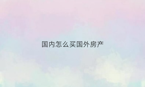 国内怎么买国外房产(如何在中国购买国外房产)