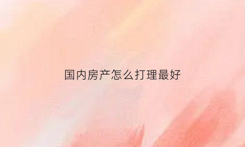 国内房产怎么打理最好(国内房屋)