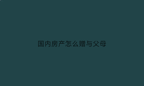 国内房产怎么赠与父母(房产如何赠与父母)