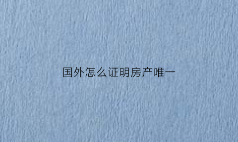 国外怎么证明房产唯一(人在国外买房如何公证)