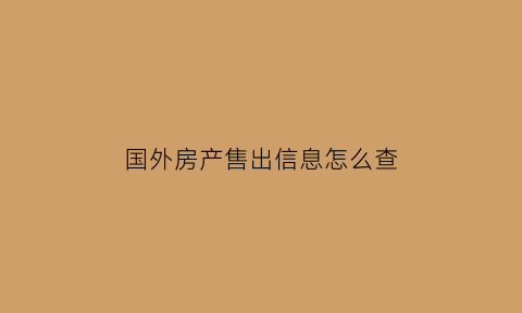 国外房产售出信息怎么查(国外买的房子国内能查到吗)