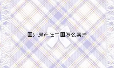 国外房产在中国怎么卖掉(国外房产在中国怎么卖掉房子)
