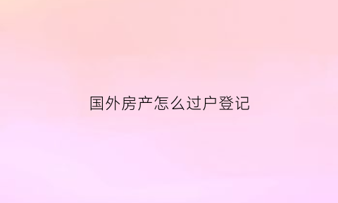 国外房产怎么过户登记(国外房产怎么过户登记流程)