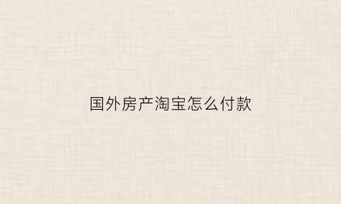 国外房产淘宝怎么付款(国外买房怎么付款)