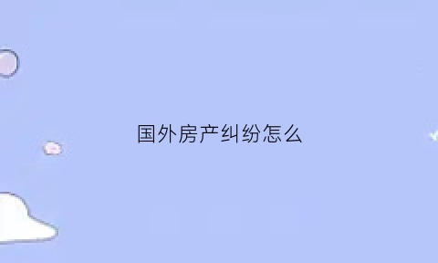 国外房产纠纷怎么(关于海外房产)