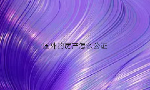 国外的房产怎么公证(国外房产证明)