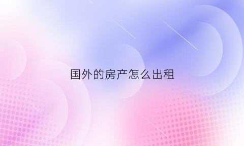 国外的房产怎么出租(国外的房产怎么出租给中国)