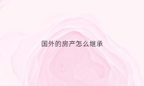 国外的房产怎么继承(国外子女继承国内房产的手续)