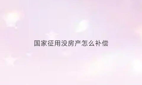 国家征用没房产怎么补偿(没有征用的土地政府有权使用吗)