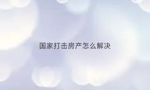 国家打击房产怎么解决(国家开始打击房地产)