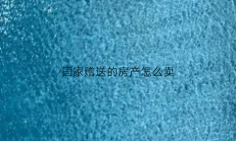 国家赠送的房产怎么卖(赠送的房产能要回来吗)