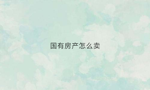 国有房产怎么卖(国有房产如何卖给个人)