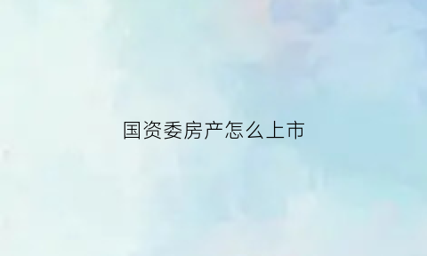 国资委房产怎么上市(国资委的房子怎么交易)