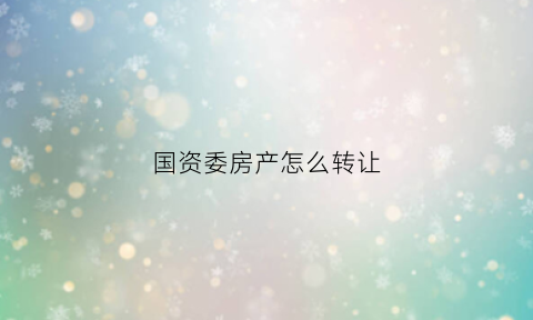 国资委房产怎么转让(国资委房产怎么转让出去)
