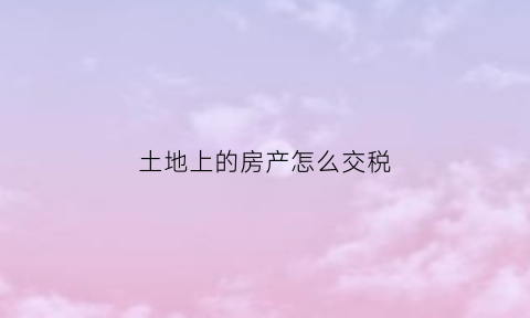 土地上的房产怎么交税(房产土地使用税怎么交)