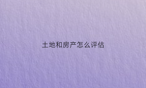 土地和房产怎么评估(土地评估和房地产评估的区别)
