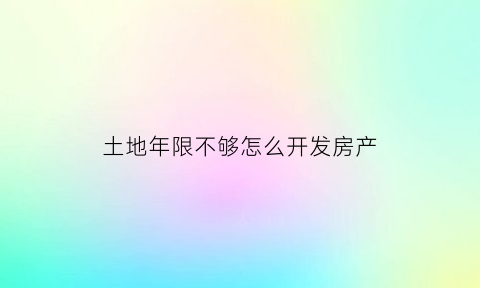 土地年限不够怎么开发房产(土地使用权不够70年怎么办)