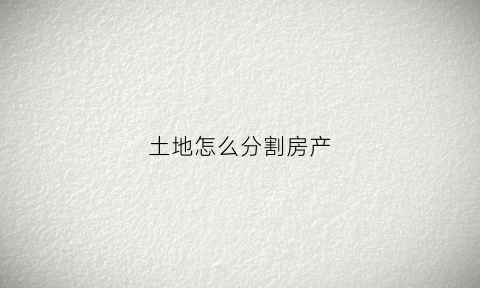 土地怎么分割房产(土地分开怎么分)