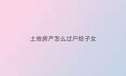 土地房产怎么过户给子女(土地房产怎么过户给子女最省钱)