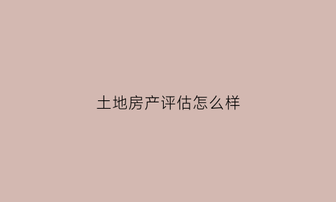 土地房产评估怎么样(土地房产评估怎么样才算合格)