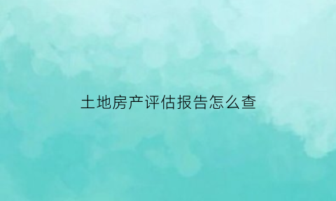 土地房产评估报告怎么查(土地房屋评估)