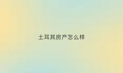 土耳其房产怎么样(土耳其房价多少钱啊)
