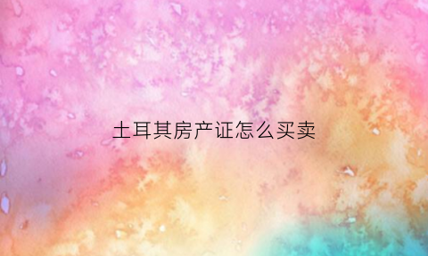 土耳其房产证怎么买卖(土耳其房产是永久产权吗)