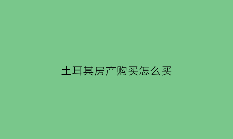 土耳其房产购买怎么买(如何在土耳其买房)