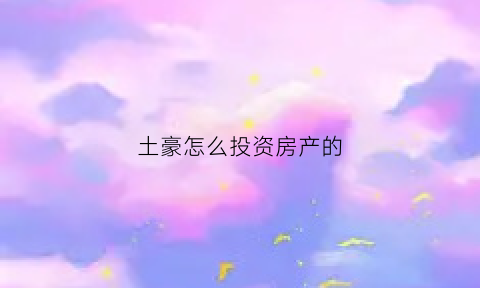 土豪怎么投资房产的(土豪怎么投资房产的呢)