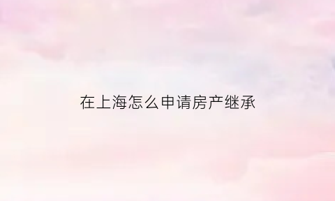 在上海怎么申请房产继承(上海房产如何继承)