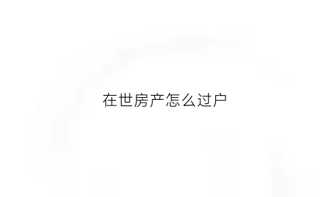 在世房产怎么过户(在世过户和离世过户)