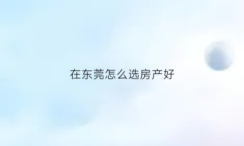 在东莞怎么选房产好(在东莞怎么选房产好卖)