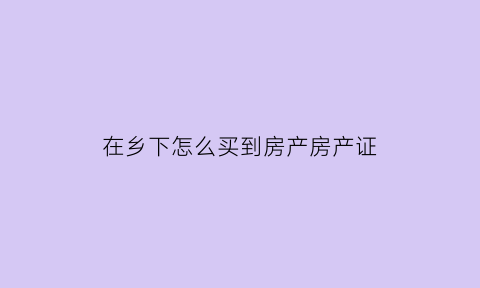 在乡下怎么买到房产房产证(在乡下怎么买到房产房产证上的名字)