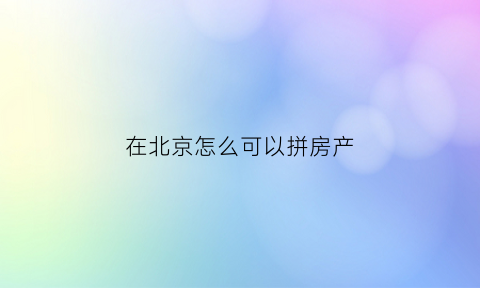 在北京怎么可以拼房产(如何能在北京买房子)