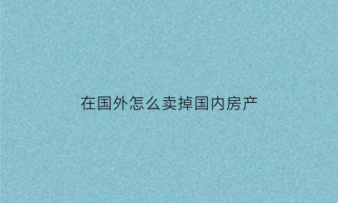 在国外怎么卖掉国内房产(在国外怎么卖掉国内房产房子)