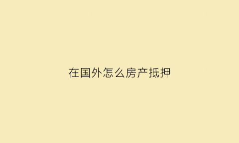 在国外怎么房产抵押(外国人房屋抵押贷款)