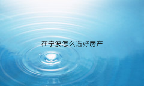 在宁波怎么选好房产(宁波在哪买房)