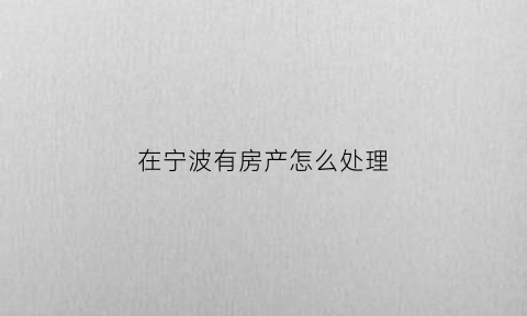 在宁波有房产怎么处理(我在宁波有套房)