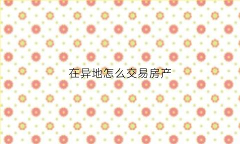 在异地怎么交易房产(异地怎么卖房)