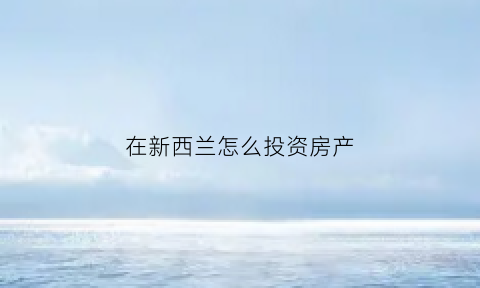 在新西兰怎么投资房产(在新西兰怎么买到好房产)