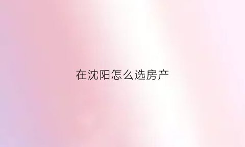 在沈阳怎么选房产(沈阳买房流程)
