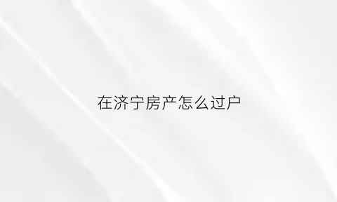 在济宁房产怎么过户(济宁房产过户咨询电话)