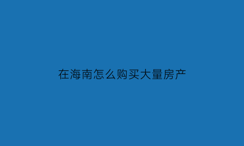 在海南怎么购买大量房产(2021年如何在海南买房)