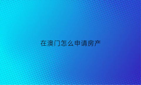 在澳门怎么申请房产(澳门购买房产的条件)