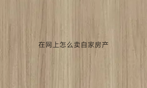 在网上怎么卖自家房产(如何自己在网上卖房)