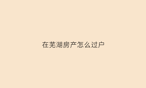 在芜湖房产怎么过户(芜湖房产过户费用怎么算)