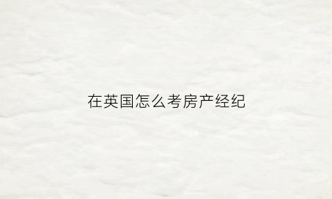 在英国怎么考房产经纪(英国房产经纪人资格证)