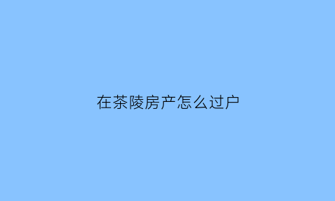 在茶陵房产怎么过户(湖南茶陵房产信息网)