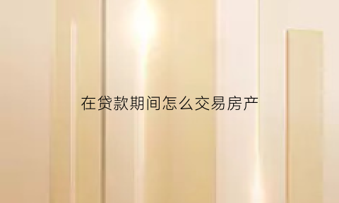在贷款期间怎么交易房产(贷款期间的房子怎么卖)