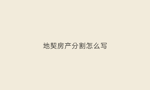 地契房产分割怎么写(房契地契是分开的吗)